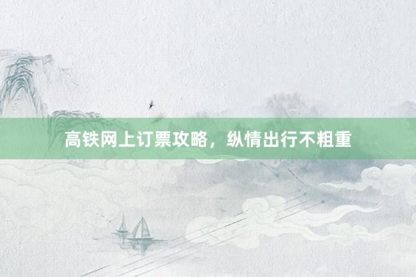 高铁网上订票攻略，纵情出行不粗重