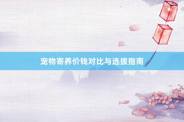宠物寄养价钱对比与选拔指南